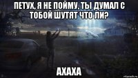 петух, я не пойму, ты думал с тобой шутят что ли? ахаха