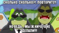 сколько, сколько?!. повторите!! но ведь... мы ж ничего не делали!!!