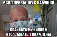 взял привычку с бабушки спаивать мужиков и отсасывать у них члены