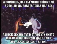 а помнишь, как ты меня гонял? так я это... ну да, работа такая да? ых. а я всю жизнь тут мотаюсь, и никто мне сам косточку не даст. так я это... а? хы-хы-хы... ы! ох...