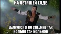 на летящей елде ебанулся я во сне..мне так больно так больноо