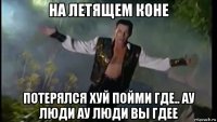 на летящем коне потерялся хуй пойми где.. ау люди ау люди вы гдее
