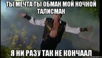 ты мечта ты обман мой ночной талисман я ни разу так не кончаал