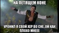 на летящем коне уронил я свой хер во сне..ой как плохо мнеее