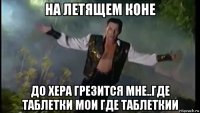 на летящем коне до хера грезится мне..где таблетки мои где таблеткии
