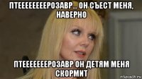птеееееееерозавр... он съест меня, наверно птееееееерозавр он детям меня скормит