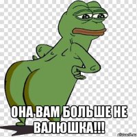  она вам больше не валюшка!!!