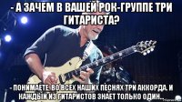 - а зачем в вашей рок-группе три гитариста? - понимаете, во всех наших песнях три аккорда. и каждый из гитаристов знает только один...