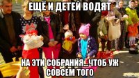 ещё и детей водят на эти собрания...чтоб уж совсем того