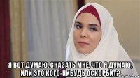 я вот думаю. сказать мне, что я думаю, или это кого-нибудь оскорбит?