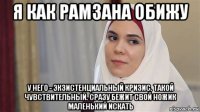 я как рамзана обижу у него - экзистенциальный кризис. такой чувствительный. сразу бежит свой ножик маленький искать