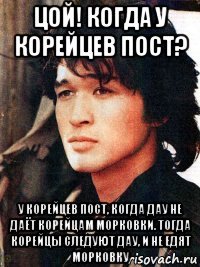 цой! когда у корейцев пост? у корейцев пост, когда дау не даёт корейцам морковки. тогда корейцы следуют дау, и не едят морковку