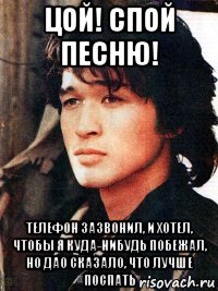 цой! спой песню! телефон зазвонил, и хотел, чтобы я куда-нибудь побежал, но дао сказало, что лучше поспать