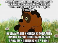 а какой сегодня день пятница. день моево рождения сегооооооодня хотя ковота интересует день рождения твой день рождения. ну да а разве нивидиж подарить имини пирог клюква сахара и прошем не видиж нет я тоже.
