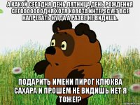 а какой сегодня день пятница день рождения сегооооооодня хотя ковота интересует все напревать ну да а разве не видишь. подарить имени пирог клюква сахара и прошем не видишь нет я тоже!?