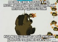 а в синем синем порядок и уют, поэтому все тучки так весело поют. аай пятачок! я здесь! стреляй! куда ж ты стреляешь? в пчёл конечно. да не пчёл ты должен сбить шар.