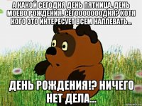 а какой сегодня день пятница. день моево рождения. сегооооооодня? хотя кого это интересует всем наплевать... день рождения!? ничего нет дела...