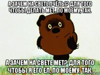 а зачем на свете пчёлы? для того чтобы делать мет. по моему, так. а зачем на свете мет? для того чтобы я его ел. по моему, так.