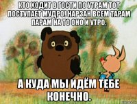 кто ходит в гости по утрам тот поступает мудро! нарзан всем тарам парам на то оно и утро. а куда мы идём тебе конечно.