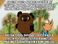 да если гость напился с утра ему спешить не надо. кричат хозяева ура! они ужасно рады! они ужасно ряды. постой теперь получается что я иду в гости. а что делать? пух я кажется придумал давай пойдём к кому нибудь.