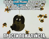 ой-ёй-ёй пух! разве не попал? у не то чтобы совсем не попал, но только не попал в шарик. прости пожалуйста.