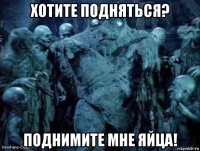 хотите подняться? поднимите мне яйца!