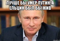 лучше бы умер путин, а ельцин был бы жив 