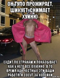 он тупо прожирает, шикует, снимает хуйню ездит по странам и показывает как у него все охуенно..в то время как честные эти ваши работяги сосут за копейки
