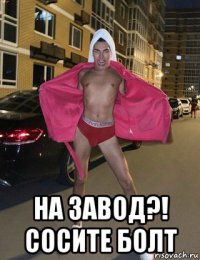  на завод?! сосите болт
