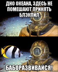 дно океана, здесь не помешают принять блэкпил баборазвивайся!