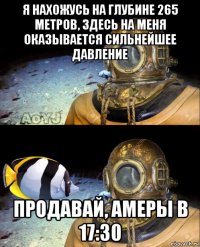 я нахожусь на глубине 265 метров, здесь на меня оказывается сильнейшее давление продавай, амеры в 17:30