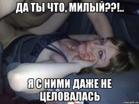 да ты что, милый??!.. я с ними даже не целовалась