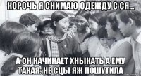 корочь я снимаю одежду с ся... а он начинает хныкать а ему такая: не сцы яж пошутила