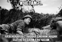 и чё там?!.. хуёвенькая обстановка джонни..наших ебут не по дням а по часам