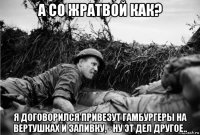 а со жратвой как? я договорился привезут гамбургеры на вертушках и запивку, - ну эт дел другое..