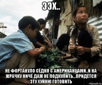 ээх.. не фортануло сёдня с американцами..и на жрачку ничё даж не подкупить...придётся эту хуйню готовить
