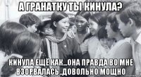 а гранатку ты кинула? кинула ещё как...она правда во мне взорвалась..довольно мощно