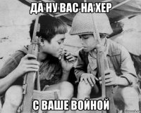 да ну вас на хер с ваше войной