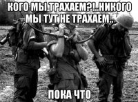 кого мы трахаем?!..никого мы тут не трахаем.. пока что