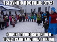 ты хуйню постишь эту?! значит провокаторша и подстрекательница гнилая