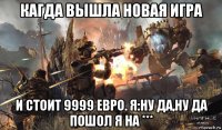 кагда вышла новая игра и стоит 9999 евро. я:ну да,ну да пошол я на ***