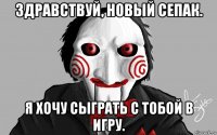 здравствуй, новый сепак. я хочу сыграть с тобой в игру.