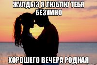 жулдыз я люблю тебя безумно хорошего вечера родная