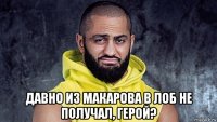  давно из макарова в лоб не получал, герой?