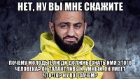 нет, ну вы мне скажите почему молодые люди должны знать имя этого человека? он талантливый, умный, он умеет что-то? ну вот зачем?