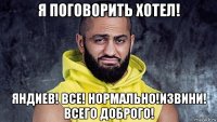 я поговорить хотел! яндиев! все! нормально!извини! всего доброго!