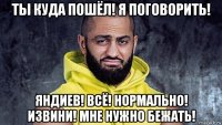 ты куда пошёл! я поговорить! яндиев! всё! нормально! извини! мне нужно бежать!