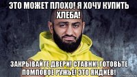 это может плохо! я хочу купить хлеба! закрывайте двери! ставни! готовьте помповое ружье! это яндиев!