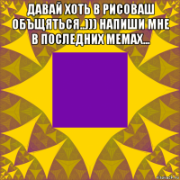 давай хоть в рисоваш объщяться..))) напиши мне в последних мемах... 