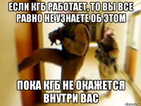если кгб работает, то вы все равно не узнаете об этом пока кгб не окажется внутри вас